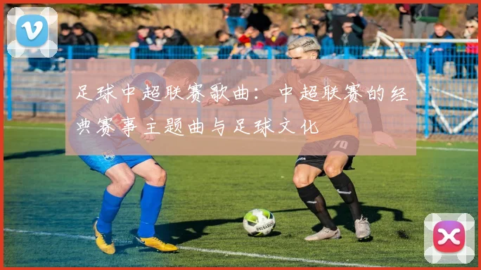 足球中超联赛歌曲:中超联赛的经典赛事主题曲与足球文化
