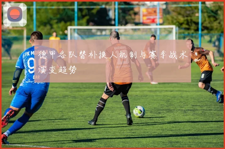 德甲各队替补换人机制与赛季战术演变趋势