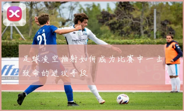 足球凌空抽射如何成为比赛中一击致命的进攻手段