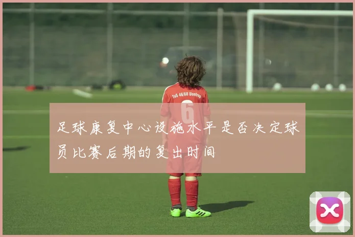 足球康复中心设施水平是否决定球员比赛后期的复出时间
