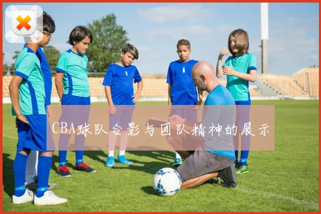 CBA球队合影与团队精神的展示